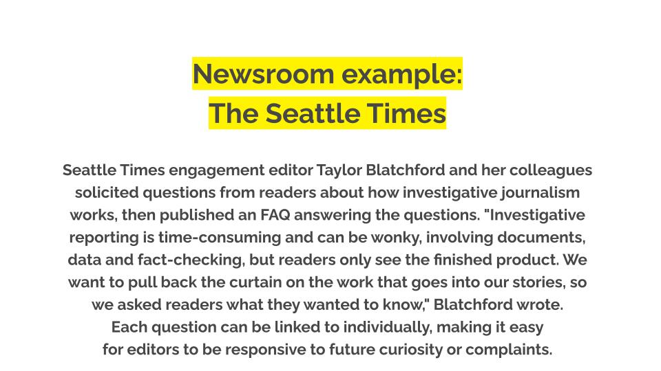 Newsroom example: The Seattle TImes. Seattle Times engagement editor Taylor Blatchford and her colleagues solicited questions from readers about how investigative journalism works, then published an FAQ answering the questions. "Investigative reporting is time-consuming and can be wonky, involving documents, data and fact-checking, but readers only see the finished product. We want to pull back the curtain on the work that goes into our stories, so we asked readers what they wanted to know," Blatchford wrote. Each question can be linked to individually, making it easy for editors to be responsive to future curiosity or complaints.
