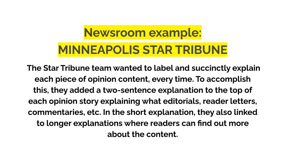 Newsroom example: Minneapolis star tribune. The Star Tribune team wanted to label and succinctly explain each piece of opinion content, every time. To accomplish this, they added a two-sentence explanation to the top of each opinion story explaining what editorials, reader letters, commentaries, etc. In the short explanation, they also linked to longer explanations where readers can find out more about the content.