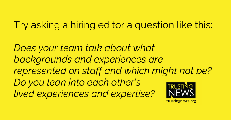 Try asking a hiring editor a question like this: Does your team talk about what backgrounds and experiences are represented on staff and which might not be? Do you lean into each other’s lived experiences and expertise?
